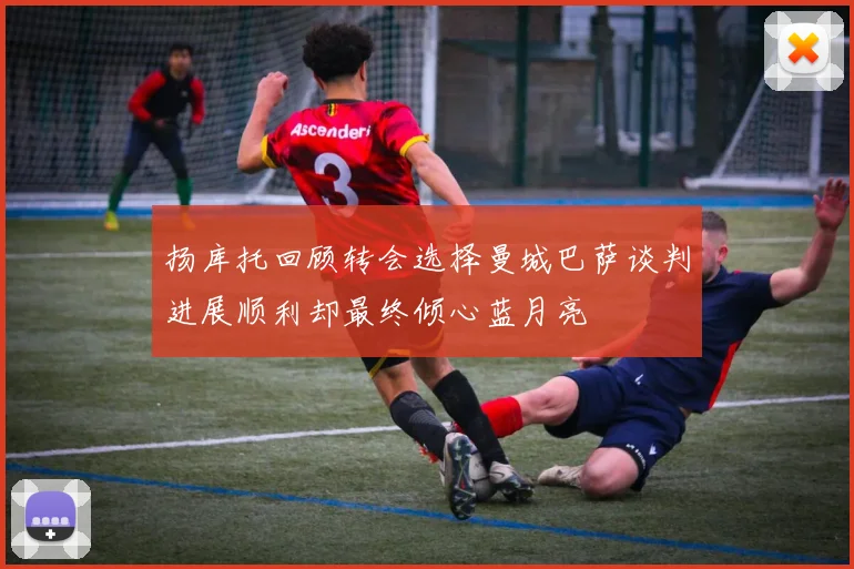 扬库托回顾转会选择曼城巴萨谈判进展顺利却最终倾心蓝月亮