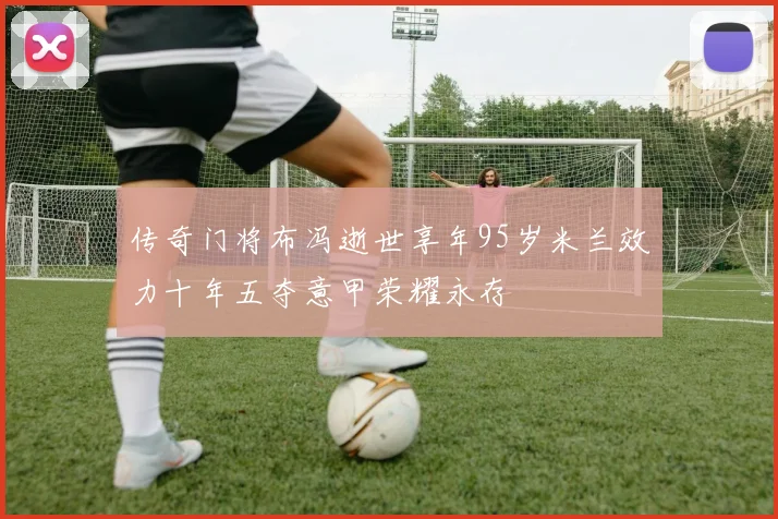 传奇门将布冯逝世享年95岁米兰效力十年五夺意甲荣耀永存