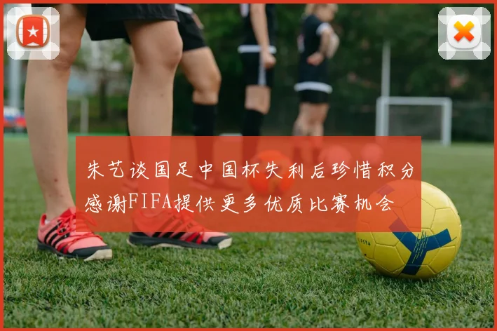 朱艺谈国足中国杯失利后珍惜积分感谢FIFA提供更多优质比赛机会