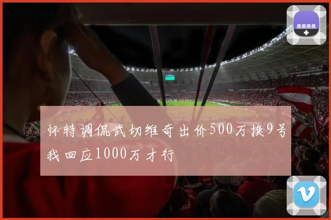 怀特调侃武切维奇出价500万换9号我回应1000万才行