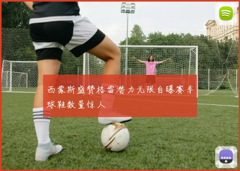 西蒙斯盛赞格雷潜力无限自曝赛季球鞋数量惊人
