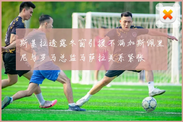斯基拉透露冬窗引援不满加斯佩里尼与罗马总监马萨拉关系紧张