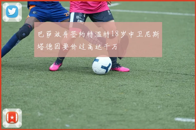 巴萨放弃签约特温特18岁中卫尼斯塔德因要价过高达千万